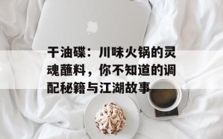干油碟：川味火锅的灵魂蘸料，你不知道的调配秘籍与江湖故事