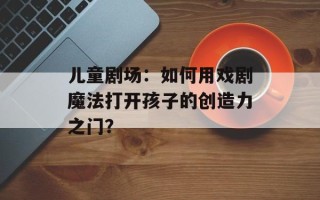 儿童剧场：如何用戏剧魔法打开孩子的创造力之门？