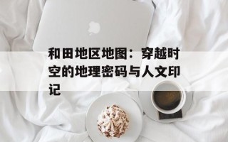 和田地区地图：穿越时空的地理密码与人文印记