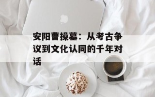 安阳曹操墓：从考古争议到文化认同的千年对话