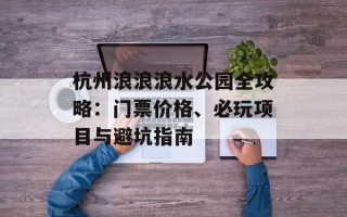 杭州浪浪浪水公园全攻略：门票价格、必玩项目与避坑指南