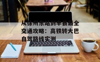 从徐州东站到丰县最全交通攻略：高铁转大巴自驾路线实测