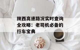陕西高速路况实时查询全攻略：老司机必备的行车宝典