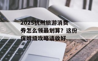 2025杭州旅游消费券怎么领最划算？这份保姆级攻略请收好