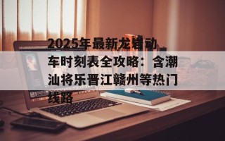 2025年最新龙岩动车时刻表全攻略：含潮汕将乐晋江赣州等热门线路
