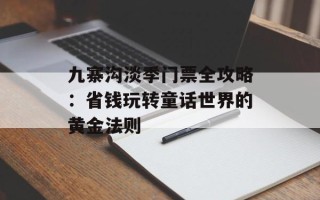 九寨沟淡季门票全攻略：省钱玩转童话世界的黄金法则