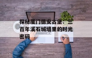 探秘厦门德安古堡：三百年溪石城墙里的时光密码