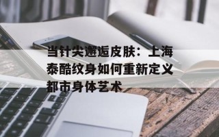 当针尖邂逅皮肤：上海泰酷纹身如何重新定义都市身体艺术