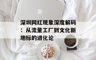 深圳网红现象深度解码：从流量工厂到文化新地标的进化论