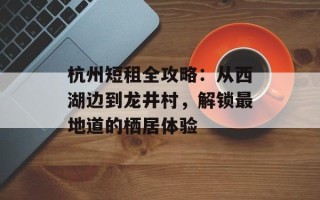 杭州短租全攻略：从西湖边到龙井村，解锁最地道的栖居体验