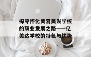 探寻怀化美容美发学校的职业发展之路——亿美达学校的特色与优势