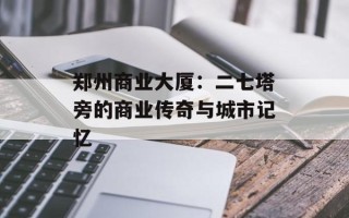郑州商业大厦：二七塔旁的商业传奇与城市记忆