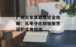 广州火车票取票点全攻略：从电子化到报销凭证的实用指南