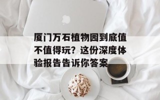 厦门万石植物园到底值不值得玩？这份深度体验报告告诉你答案