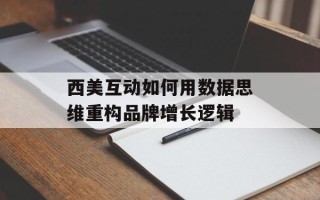 西美互动如何用数据思维重构品牌增长逻辑