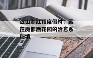淀山湖红顶度假村：藏在魔都后花园的治愈系秘境