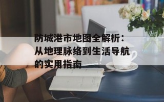 防城港市地图全解析：从地理脉络到生活导航的实用指南