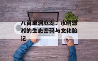 八百里洞庭湖：水韵潇湘的生态密码与文化胎记