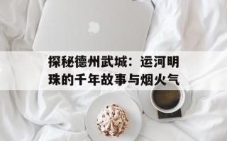 探秘德州武城：运河明珠的千年故事与烟火气