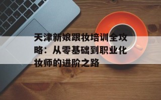 天津新娘跟妆培训全攻略：从零基础到职业化妆师的进阶之路
