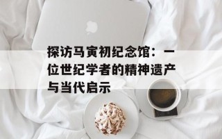 探访马寅初纪念馆：一位世纪学者的精神遗产与当代启示