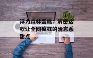 浮力森林蛋糕：解密这款让全网疯狂的治愈系甜点