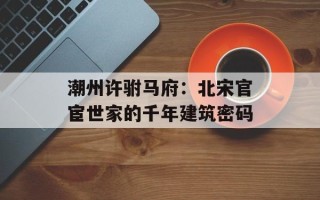 潮州许驸马府：北宋官宦世家的千年建筑密码