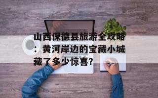 山西保德县旅游全攻略：黄河岸边的宝藏小城藏了多少惊喜？