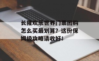 长隆欢乐世界门票团购怎么买最划算？这份保姆级攻略请收好！