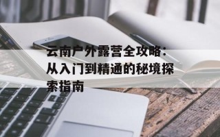 云南户外露营全攻略：从入门到精通的秘境探索指南