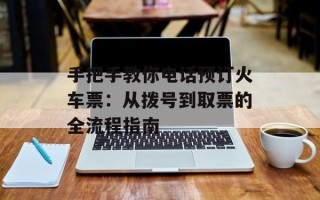 手把手教你电话预订火车票：从拨号到取票的全流程指南