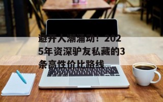 避开人潮涌动！2025年资深驴友私藏的3条高性价比路线