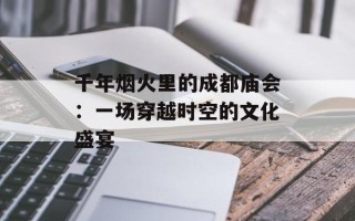 千年烟火里的成都庙会：一场穿越时空的文化盛宴
