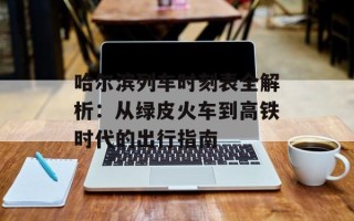 哈尔滨列车时刻表全解析：从绿皮火车到高铁时代的出行指南