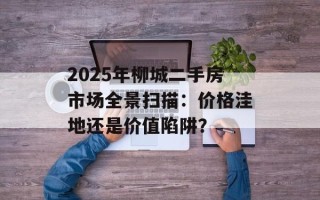 2025年柳城二手房市场全景扫描：价格洼地还是价值陷阱？