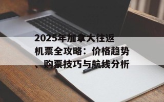 2025年加拿大往返机票全攻略：价格趋势、购票技巧与航线分析