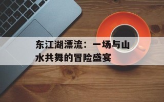 东江湖漂流：一场与山水共舞的冒险盛宴