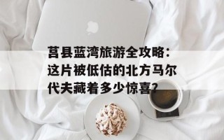 莒县蓝湾旅游全攻略：这片被低估的北方马尔代夫藏着多少惊喜？