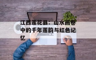 江西莲花县：山水画卷中的千年莲韵与红色记忆