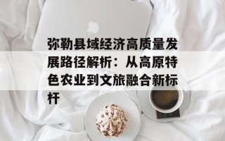 弥勒县域经济高质量发展路径解析：从高原特色农业到文旅融合新标杆