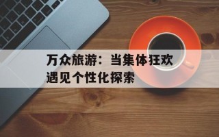万众旅游：当集体狂欢遇见个性化探索