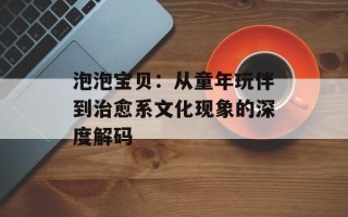 泡泡宝贝：从童年玩伴到治愈系文化现象的深度解码