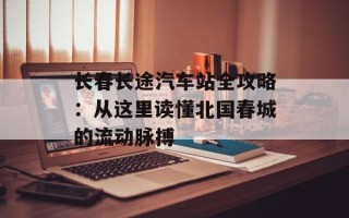 长春长途汽车站全攻略：从这里读懂北国春城的流动脉搏