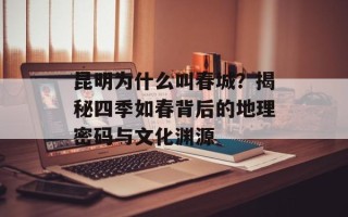 昆明为什么叫春城？揭秘四季如春背后的地理密码与文化渊源