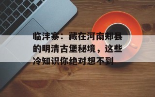 临沣寨：藏在河南郏县的明清古堡秘境，这些冷知识你绝对想不到