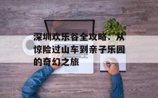 深圳欢乐谷全攻略：从惊险过山车到亲子乐园的奇幻之旅