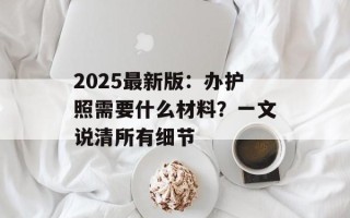 2025最新版：办护照需要什么材料？一文说清所有细节