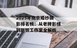 2025年南京婚纱摄影排名榜：从老牌影楼到新锐工作室全解析