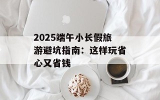 2025端午小长假旅游避坑指南：这样玩省心又省钱