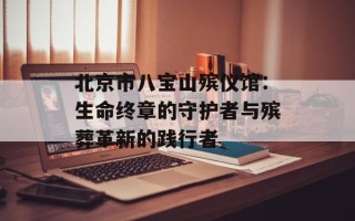 北京市八宝山殡仪馆：生命终章的守护者与殡葬革新的践行者